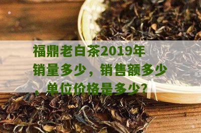 福鼎老白茶2019年销量多少，销售额多少，单位价格是多少？