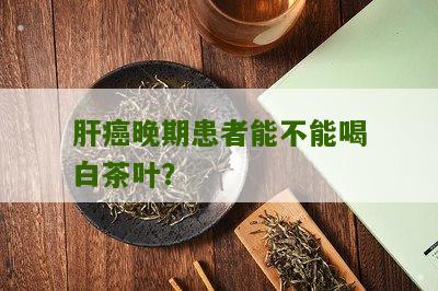 肝癌晚期患者能不能喝白茶叶？