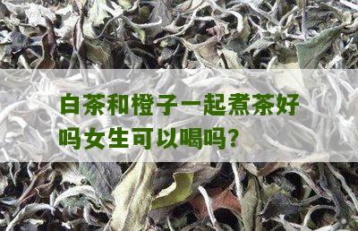 白茶和橙子一起煮茶好吗女生可以喝吗？