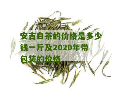 安吉白茶的价格是多少钱一斤及2020年带包装的价格