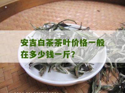 安吉白茶茶叶价格一般在多少钱一斤？