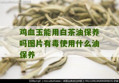 鸡血玉能用白茶油保养吗图片有毒使用什么油保养