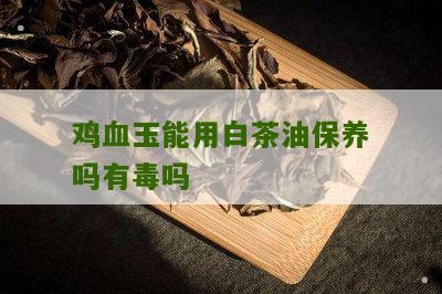 鸡血玉能用白茶油保养吗有毒吗