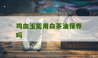 鸡血玉能用白茶油保养吗