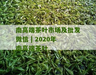 南高端茶叶市场及批发微信 | 2020年南高端茶叶