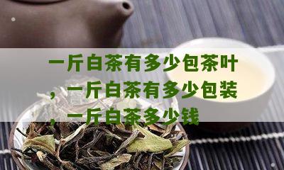 一斤白茶有多少包茶叶，一斤白茶有多少包装，一斤白茶多少钱