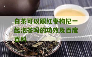 白茶可以跟红枣枸杞一起泡茶吗的功效及百度百科