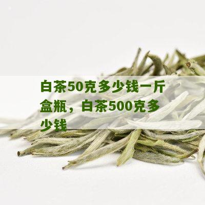 白茶50克多少钱一斤盒瓶，白茶500克多少钱