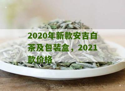 2020年新款安吉白茶及包装盒，2021款价格