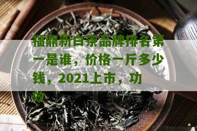 福鼎新白茶品牌排名第一是谁，价格一斤多少钱，2021上市，功效