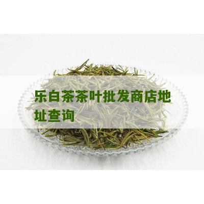 乐白茶茶叶批发商店地址查询