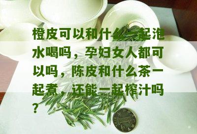 橙皮可以和什么一起泡水喝吗，孕妇女人都可以吗，陈皮和什么茶一起煮，还能一起榨汁吗？