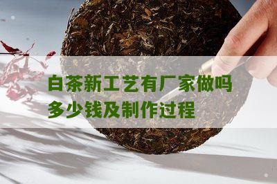 白茶新工艺有厂家做吗多少钱及制作过程