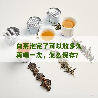 白茶泡完了可以放多久再喝一次，怎么保存？