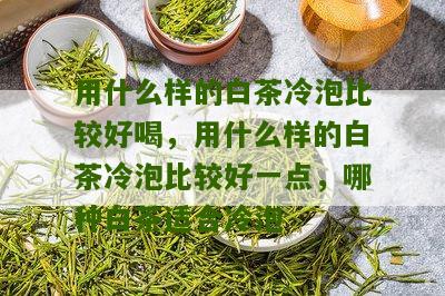 用什么样的白茶冷泡比较好喝，用什么样的白茶冷泡比较好一点，哪种白茶适合冷泡