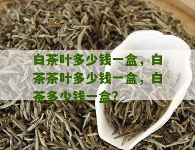 白茶叶多少钱一盒，白茶茶叶多少钱一盒，白茶多少钱一盒?