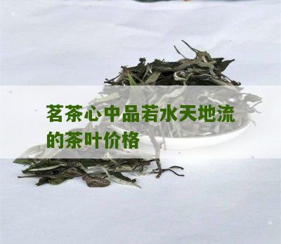 茗茶心中品若水天地流的茶叶价格