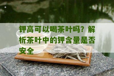 钾高可以喝茶叶吗？解析茶叶中的钾含量是否安全