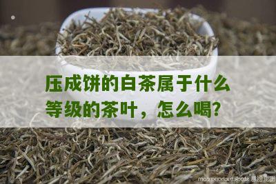 压成饼的白茶属于什么等级的茶叶，怎么喝？