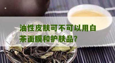 油性皮肤可不可以用白茶面膜和护肤品？