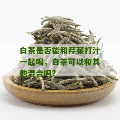 白茶是否能和芹菜打汁一起喝，白茶可以和其他混合吗？