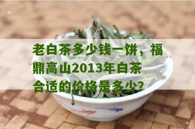 老白茶多少钱一饼，福鼎高山2013年白茶合适的价格是多少？