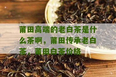 莆田高端的老白茶是什么茶啊，莆田传承老白茶，莆田白茶价格