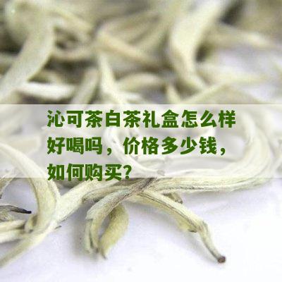 沁可茶白茶礼盒怎么样好喝吗，价格多少钱，如何购买？