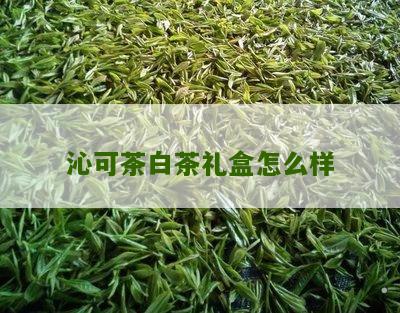 沁可茶白茶礼盒怎么样