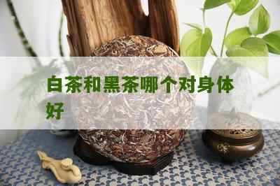 白茶和黑茶哪个对身体好