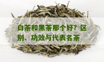 白茶和黑茶那个好？区别、功效与代表名茶