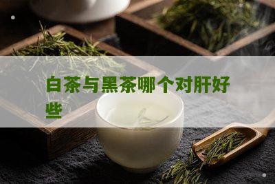 白茶与黑茶哪个对肝好些