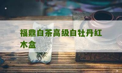 福鼎白茶高级白牡丹红木盒