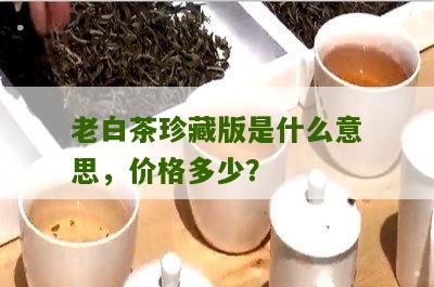 老白茶珍藏版是什么意思，价格多少？