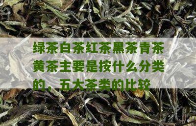 绿茶白茶红茶黑茶青茶黄茶主要是按什么分类的，五大茶类的比较