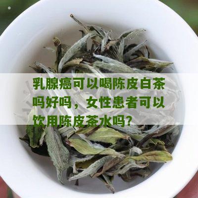 乳腺癌可以喝陈皮白茶吗好吗，女性患者可以饮用陈皮茶水吗？