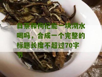 白茶和枸杞能一块沏水喝吗，合成一个完整的标题长度不超过70字节