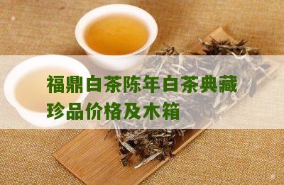 福鼎白茶陈年白茶典藏珍品价格及木箱