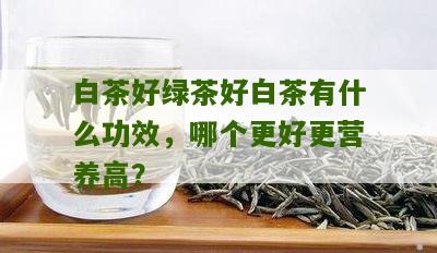 白茶好绿茶好白茶有什么功效，哪个更好更营养高？