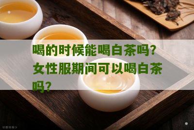 喝的时候能喝白茶吗？女性服期间可以喝白茶吗？