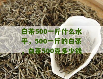 白茶500一斤什么水平，500一斤的白茶，白茶500克多少钱