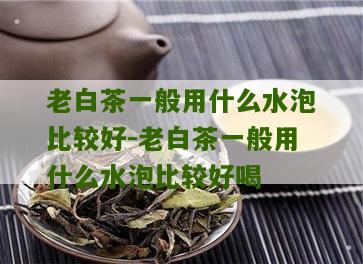 老白茶一般用什么水泡比较好-老白茶一般用什么水泡比较好喝