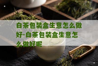 白茶包装盒生意怎么做好-白茶包装盒生意怎么做好呢