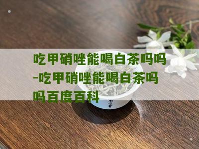 吃甲硝唑能喝白茶吗吗-吃甲硝唑能喝白茶吗吗百度百科