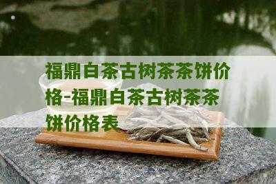 福鼎白茶古树茶茶饼价格-福鼎白茶古树茶茶饼价格表