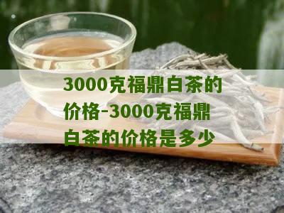 3000克福鼎白茶的价格-3000克福鼎白茶的价格是多少