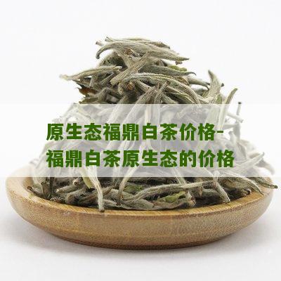 原生态福鼎白茶价格-福鼎白茶原生态的价格