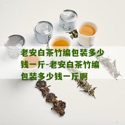 老安白茶竹编包装多少钱一斤-老安白茶竹编包装多少钱一斤啊