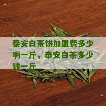 泰安白茶饼加盟费多少啊一斤，泰安白茶多少钱一斤