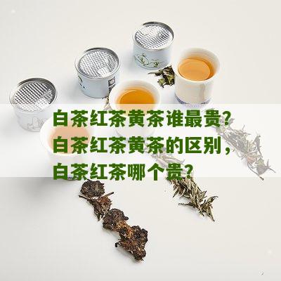 白茶红茶黄茶谁最贵？白茶红茶黄茶的区别，白茶红茶哪个贵？